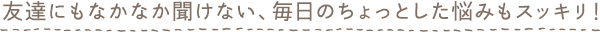 友達にもなかなか聞けない、毎日のちょっとした悩みもスッキリ！