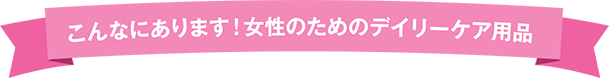 こんなにあります！女性のためのデイリーケア用品